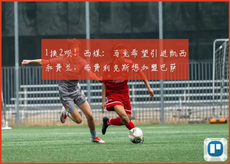 1换2呗！西媒：马竞希望引进凯西和费兰，而费利克斯想加盟巴萨