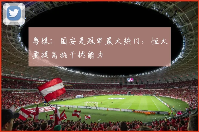 粤媒：国安是冠军最大热门，恒大要提高抗干扰能力