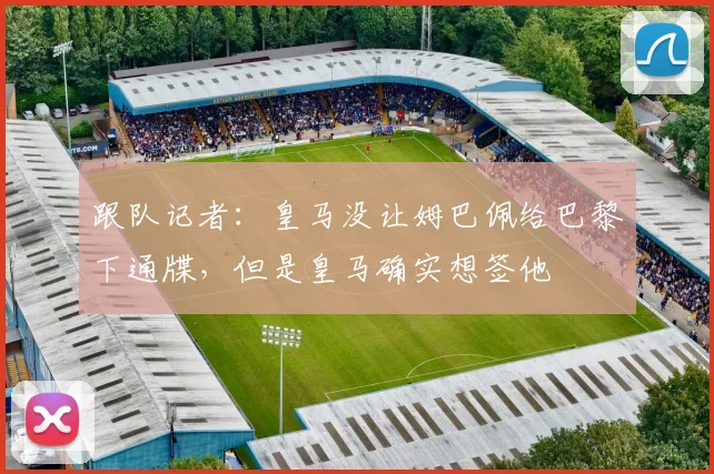 跟队记者：皇马没让姆巴佩给巴黎下通牒，但是皇马确实想签他