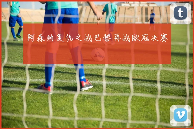 阿森纳复仇之战巴黎再战欧冠决赛