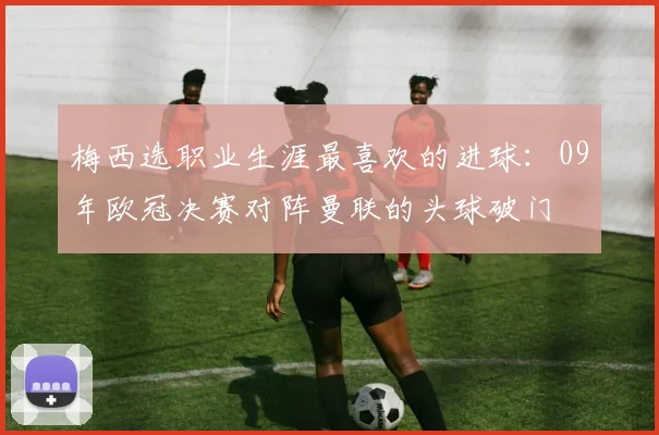 梅西选职业生涯最喜欢的进球：09年欧冠决赛对阵曼联的头球破门