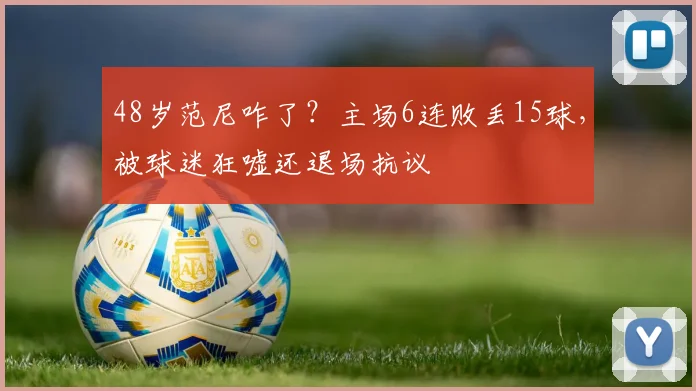 48岁范尼咋了？主场6连败丢15球，被球迷狂嘘还退场抗议