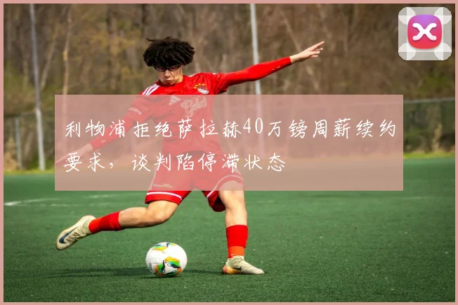 利物浦拒绝萨拉赫40万镑周薪续约要求，谈判陷停滞状态