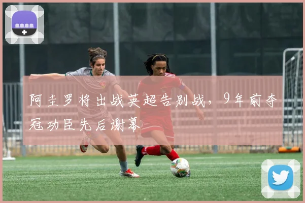 阿圭罗将出战英超告别战，9年前夺冠功臣先后谢幕