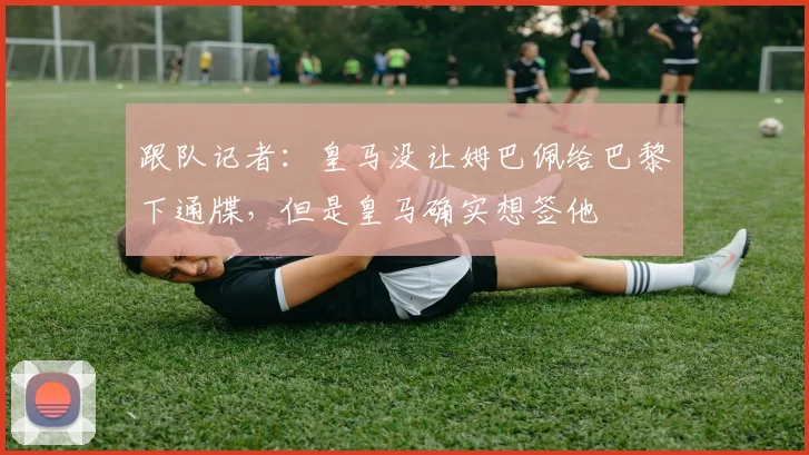 跟队记者：皇马没让姆巴佩给巴黎下通牒，但是皇马确实想签他