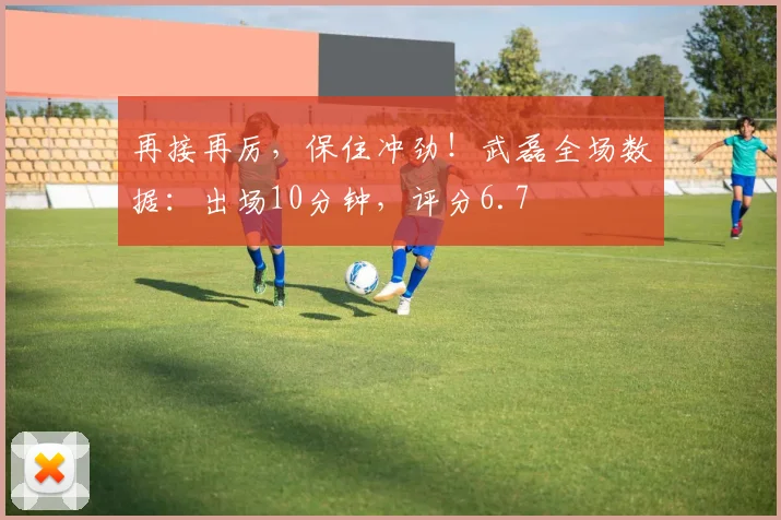再接再厉，保住冲劲！武磊全场数据：出场10分钟，评分6.7